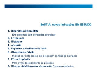 BoNT-A: novas indicações EM ESTUDO
1. Hiperplasia de próstata
Em pacientes sem condições cirúrgicas
2. Enxaqueca
3. Nistagmo
4. Acalásia
5. Espasmo do esfincter de Oddi
6. Obesidademórbida
Injeção por endoscopia, em pctes sem condições cirúrgicas
7. Pós-artroplastia
Para evitar deslocamento de próteses
8. Úlceras diabéticas e/ou de pressão Escaras refratárias
 