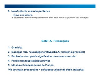 9. Insuficiência vascular periférica
Grave e refratária
É necessária a aprovação regulatória oficial antes de se indicar ou promover uma indicação!
BoNT-A: Precauções
1. Gravidez
2. Doenças mio/ neurodegenerativas(ELA, miastenia grave etc)
3. Pacientes com perda significativa de massa muscular
4. Problemasrespiratórios prévios
5. Idosos e Criançasacimade 2 anos
Via de regra, precauções = cuidadoso ajuste da dose individual
 