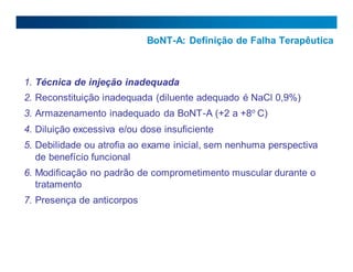 BoNT-A: Definição de Falha Terapêutica
1. Técnica de injeção inadequada
2. Reconstituição inadequada (diluente adequado é NaCl 0,9%)
3. Armazenamento inadequado da BoNT-A (+2 a +8o
C)
4. Diluição excessiva e/ou dose insuficiente
5. Debilidade ou atrofia ao exame inicial, sem nenhuma perspectiva
de benefício funcional
6. Modificação no padrão de comprometimento muscular durante o
tratamento
7. Presença de anticorpos
29
 