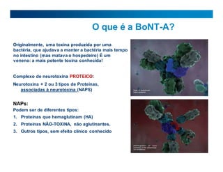O que é a BoNT-A?
Originalmente, uma toxina produzida por uma
bactéria, que ajudava a manter a bactéria mais tempo
no intestino (mas matava o hospedeiro) É um
veneno: a mais potente toxina conhecida!
Complexo de neurotoxina PROTEICO:
Neurotoxina + 2 ou 3 tipos de Proteínas,
associadas à neurotoxina (NAPS)
NAPs:
Podem ser de diferentes tipos:
1. Proteínas que hemaglutinam (HA)
2. Proteínas NÃO-TOXINA, não aglutinantes.
3. Outros tipos, sem efeito clínico conhecido
 