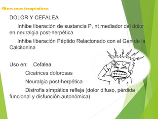 Otros usos terapéuticos
DOLOR Y CEFALEA
Inhibe liberación de sustancia P, nt mediador del dolor
en neuralgia post-herpética
Inhibe liberación Péptido Relacionado con el Gen de la
Calcitonina
Uso en: Cefalea
Cicatrices dolorosas
Neuralgia post-herpética
Distrofia simpática refleja (dolor difuso, pérdida
funcional y disfunción autonómica)
 