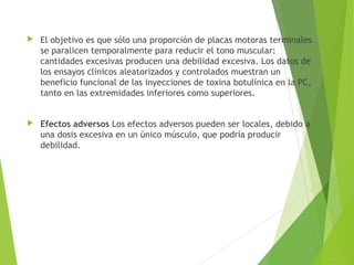  El objetivo es que sólo una proporción de placas motoras terminales
se paralicen temporalmente para reducir el tono muscular:
cantidades excesivas producen una debilidad excesiva. Los datos de
los ensayos clínicos aleatorizados y controlados muestran un
beneficio funcional de las inyecciones de toxina botulínica en la PC,
tanto en las extremidades inferiores como superiores.
 Efectos adversos Los efectos adversos pueden ser locales, debido a
una dosis excesiva en un único músculo, que podría producir
debilidad.
 