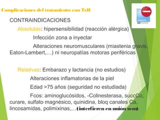Complicaciones del tratamiento con TxB
CONTRAINDICACIONES
Absolutas: hipersensibilidad (reacción alérgica)
Infección zona a inyectar
Alteraciones neuromusculares (miastenia gravis,
Eaton-Lambert,…) ni neuropatías motoras periféricas
Relativas: Embarazo y lactancia (no estudios)
Alteraciones inflamatorias de la piel
Edad >75 años (seguridad no estudiada)
Fcos: aminoglucósidos, -Colinesterasa, succCo,
curare, sulfato magnésico, quinidina, bloq canales Ca,
lincosamidas, polimixinas,…(interfieren en unión n-m)
 
