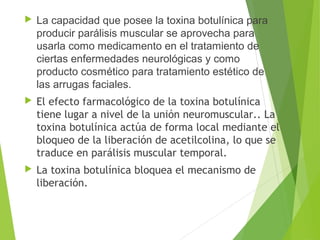  La capacidad que posee la toxina botulínica para 
producir parálisis muscular se aprovecha para 
usarla como medicamento en el tratamiento de 
ciertas enfermedades neurológicas y como 
producto cosmético para tratamiento estético de 
las arrugas faciales.
 El efecto farmacológico de la toxina botulínica
tiene lugar a nivel de la unión neuromuscular.. La
toxina botulínica actúa de forma local mediante el
bloqueo de la liberación de acetilcolina, lo que se
traduce en parálisis muscular temporal.
 La toxina botulínica bloquea el mecanismo de
liberación.
 