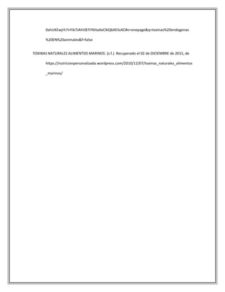 0ahUKEwjrh7nYib7JAhVB7iYKHaAeClkQ6AEIIzAC#v=onepage&q=toxinas%20endogenas
%20EN%20animales&f=false
TOXINAS NATURALES ALIMENTOS MARINOS. (s.f.). Recuperado el 02 de DICIEMBRE de 2015, de
https://nutricionpersonalizada.wordpress.com/2010/12/07/toxinas_naturales_alimentos
_marinos/
 