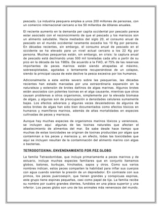pescado. La industria pesquera emplea a unos 200 millones de personas, con
un comercio internacional cercano a los 50 millardos de dólares anuales.
El reciente aumento en la demanda per capita occidental por pescado parece
estar asociado con el reconocimiento de que el pescado y los mariscos son
un alimento saludable. Hacia mediados del siglo 20, el consumo anual de
pescado en el mundo occidental raramente excedía los 10 Kg por persona.
En décadas recientes, sin embargo, el consumo anual de pescado en el
occidente se ha elevado para un nivel actual cercano a los 22 Kg por
persona. Muchas pesquerías están, sin embargo, en crisis: la captura anual
de pescado está declinando unas 500 mil toneladas cada año a partir de su
pico en la década de los 1980s. De acuerdo a la FAO, el 75% de las reservas
importantes de peces marinos están siendo atrapadas al máximo,
sobreexplotadas, agotadas o lentamente recuperándose de un colapso,
siendo la principal causa de este declive la pesca excesiva por los humanos.
Adicionalmente a este estrés severo sobre las pesquerías, las décadas
recientes han estado marcadas por una extraordinaria expansión en la
naturaleza y extensión de brotes dañinos de algas marinas. Algunos brotes
están asociados con potentes toxinas en el alga causante, mientras que otros
causan problemas a otros organismos, simplemente por la elevada biomasa
de algas, y algunas son de preocupación a densidades celulares sumamente
bajas. Los efectos adversos y algunas veces devastadores de algunos de
estos brotes de algas han sido bien documentados como efectos tóxicos en
humanos y mamíferos marinos, además de altas mortalidades en especies
cultivadas de peces y mariscos.
Aunque hay muchas especies de organismos marinos tóxicos y venenosos,
se incluyen aquí algunas de las toxinas naturales que afectan el
abastecimiento de alimentos del mar. Se sabe desde hace tiempo que
muchas de estas toxicidades se originan de toxinas producidas por algas que
contaminan a los peces y mariscos y, en efecto, todas las toxicidades que
aquí se incluyen resultan de la contaminación del alimento marino con algas
o bacterias.
TETRODOTOXINA: ENVENENAMIENTO POR PEZ GLOBO
La familia Tetraodontidae, que incluye primariamente a peces marinos y de
estuario, incluye muchas especies familiares que en conjunto llamamos
globos, balones, burbujas, hinchados, sapos y otros. Como sus varios
nombres indican, estos peces comparten la habilidad para inflar sus cuerpos
con agua cuando sienten la presión de un depredador. En contraste con sus
primos, los peces puercoespín, que tienen grandes y conspicuas espinas,
este grupo tiene espinas pequeñas, casi como papel de lija. La familia recibe
su nombre por cuatro grandes dientes, fundidos en una placa superior y una
inferior. Los peces globo son uno de los animales más venenosos del mundo.
 