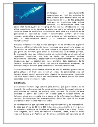 cristalizado y estructuralmente
caracterizado en 1964. Los estudios de
este material puto establecieron que la
tetrodotoxina es uno de los productos
naturales no proteínicos más tóxicos
conocido. La tetrodotoxina tiene una
dosis letal media (LD50) de 8 µg/Kg en ratones. La tetrodotoxina se una
sitios específicos en los canales de sodio con puerta de voltaje e inhibe el
influjo de iones de sodio hacia las neuronas; esto lleva a la inhibición de la
generación de potencial de acción y transmisiones axonales en nervios
motores, sensoriales y autónomos en el sistema nervioso periférico, lo que
evita la despolarización celular y la liberación subsecuente de
neurotransmisor.
Estudios recientes sobre los efectos ecológicos de la tetrodotoxina sugieren
funciones múltiples incluyendo toxina venenosa para aturdir a la presa, un
mecanismo de defensa en la piel para repeler a los depredadores, y para el
pez globo, una feromona para atraer los machos hacia las hembras grávidas.
Es interesante notar que la tetrodotoxina no es sintetizada por el pez u otros
organismos superiores, sino que es hecha por bacterias marinas
relativamente comunes, específicamentePseudoalteromonas haloplanktis
tetraodonis, que se asocian con estos animales. Esta asociación de la
bacteria productora de la toxina con muchos organismos superiores ha
evolucionado por milenios para beneficio del anfitrión y el huésped.
Un descubrimiento relativamente reciente es que el análisis químico de un
polvo utilizado en Haití para inducir un estado de semiinconsciencia (el
llamado estado zombi) contiene altos niveles de tetrodotoxina, sugiriendo
que esta toxina marina podría ser responsable de estos efectos inducidos
asociados con la práctica del vudú.
CIGUATERA
Una toxicidad humana algo variable pero distinta, que puede resultar de la
ingestión de muchas especies de peces, primariamente de aguas tropicales y
subtropicales de arrecife, se conoce como ciguatera. El nombre de esta
toxicidad se derivó del término en español para el caracol marino de
turbante, cigua, que se creía era la causa de la enfermedad en Cuba. Los
reportes documentados del envenenamiento datan del siglo 16 en áreas
tropicales de los océanos Pacífico e Indico.
El envenenamiento por ciguatera ocurre esporádicamente y es impredecible.
Se cree que afecta de 50 mil a 500 mil personas anualmente, a nivel global.
La ciguatera endémica se localiza en Hawái, Florida, Puerto Rico, Guam,
Islas Vírgenes, otras Islas del Pacífico, Louisiana, Texas, Australia, otras
islas del Caribe y el Pacífico sur. El envenenamiento por ciguatera es el
 