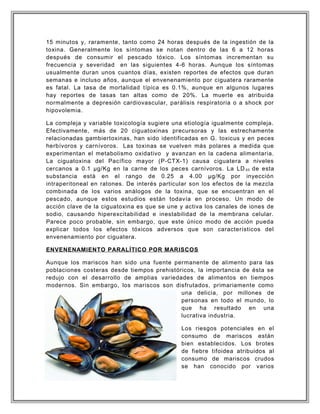 15 minutos y, raramente, tanto como 24 horas después de la ingestión de la
toxina. Generalmente los síntomas se notan dentro de las 6 a 12 horas
después de consumir el pescado tóxico. Los síntomas incrementan su
frecuencia y severidad en las siguientes 4-6 horas. Aunque los síntomas
usualmente duran unos cuantos días, existen reportes de efectos que duran
semanas e incluso años, aunque el envenenamiento por ciguatera raramente
es fatal. La tasa de mortalidad típica es 0.1%, aunque en algunos lugares
hay reportes de tasas tan altas como de 20%. La muerte es atribuida
normalmente a depresión cardiovascular, parálisis respiratoria o a shock por
hipovolemia.
La compleja y variable toxicología sugiere una etiología igualmente compleja.
Efectivamente, más de 20 ciguatoxinas precursoras y las estrechamente
relacionadas gambiertoxinas, han sido identificadas en G. toxicus y en peces
herbívoros y carnívoros. Las toxinas se vuelven más polares a medida que
experimentan el metabolismo oxidativo y avanzan en la cadena alimentaria.
La ciguatoxina del Pacífico mayor (P-CTX-1) causa ciguatera a niveles
cercanos a 0.1 µg/Kg en la carne de los peces carnívoros. La LD 50 de esta
substancia está en el rango de 0.25 a 4.00 µg/Kg por inyección
intraperitoneal en ratones. De interés particular son los efectos de la mezcla
combinada de los varios análogos de la toxina, que se encuentran en el
pescado, aunque estos estudios están todavía en proceso. Un modo de
acción clave de la ciguatoxina es que se une y activa los canales de iones de
sodio, causando hiperexcitabilidad e inestabilidad de la membrana celular.
Parece poco probable, sin embargo, que este único modo de acción pueda
explicar todos los efectos tóxicos adversos que son característicos del
envenenamiento por ciguatera.
ENVENENAMIENTO PARALÍTICO POR MARISCOS
Aunque los mariscos han sido una fuente permanente de alimento para las
poblaciones costeras desde tiempos prehistóricos, la importancia de ésta se
redujo con el desarrollo de amplias variedades de alimentos en tiempos
modernos. Sin embargo, los mariscos son disfrutados, primariamente como
una delicia, por millones de
personas en todo el mundo, lo
que ha resultado en una
lucrativa industria.
Los riesgos potenciales en el
consumo de mariscos están
bien establecidos. Los brotes
de fiebre tifoidea atribuidos al
consumo de mariscos crudos
se han conocido por varios
 