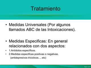 Tratamiento
• Medidas Universales (Por algunos
llamados ABC de las Intoxicaciones).
• Medidas Especificas: En general
relacionados con dos aspectos:
• 1.Antídotos específicos.
• 2.Medidas especificas positivas o negativas.
(antidepresivos triciclicos..., etc)
 