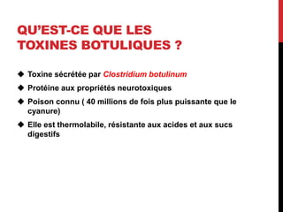 QU’EST-CE QUE LES
TOXINES BOTULIQUES ?

 Toxine sécrétée par Clostridium botulinum
 Protéine aux propriétés neurotoxiques
 Poison connu ( 40 millions de fois plus puissante que le
  cyanure)
 Elle est thermolabile, résistante aux acides et aux sucs
  digestifs
 