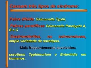 Causam três tipos de síndrome:
Febre tifóide: Salmonella Typhi,
Febres paratíficas Salmonella Paratyphi A,
B e C
Gastroenterites, ou salmoneloses,
ampla variedade de sorotipos.
Mais frequentemente envolvidos:
sorotipos Typhimurium e Enteritidis em
humanos.
 