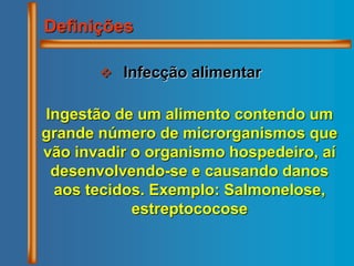  Infecção alimentar
Definições
Ingestão de um alimento contendo um
grande número de microrganismos que
vão invadir o organismo hospedeiro, aí
desenvolvendo-se e causando danos
aos tecidos. Exemplo: Salmonelose,
estreptococose
 