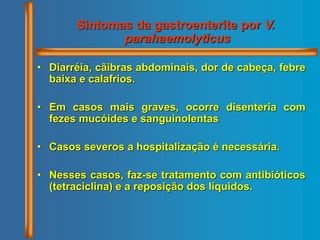 Sintomas da gastroenterite por V.
parahaemolyticus
• Diarréia, cãibras abdominais, dor de cabeça, febre
baixa e calafrios.
• Em casos mais graves, ocorre disenteria com
fezes mucóides e sanguinolentas
• Casos severos a hospitalização é necessária.
• Nesses casos, faz-se tratamento com antibióticos
(tetraciclina) e a reposição dos líquidos.
 