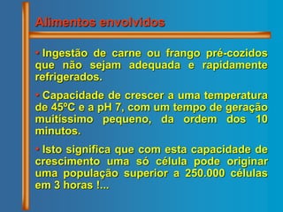 • Ingestão de carne ou frango pré-cozidos
que não sejam adequada e rapidamente
refrigerados.
• Capacidade de crescer a uma temperatura
de 45ºC e a pH 7, com um tempo de geração
muitíssimo pequeno, da ordem dos 10
minutos.
• Isto significa que com esta capacidade de
crescimento uma só célula pode originar
uma população superior a 250.000 células
em 3 horas !...
Alimentos envolvidos
 