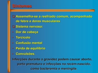  Assemelha-se a resfriado comum, acompanhado
de febre e dores musculares
 Sistema nervoso:
• Dor de cabeça
• Torcicolo
• Confusão mental
• Perda de equilíbrio
• Convulsões.
Infecções durante a gravidez podem causar aborto,
parto prematuro e infecções no recém-nascido,
como bacteremia e meningite.
Sintomas
 