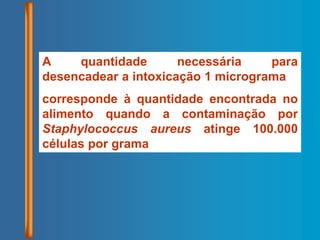 A quantidade necessária para
desencadear a intoxicação 1 micrograma
corresponde à quantidade encontrada no
alimento quando a contaminação por
Staphylococcus aureus atinge 100.000
células por grama
 
