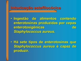 Intoxicação estafilocócica
• Ingestão de alimentos contendo
enterotoxinas produzidas por cepas
enterotoxigênicas de
Staphylococcus aureus.
• Há sete tipos de enterotoxinas que
Staphylococcus aureus é capaz de
produzir.
 