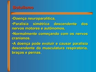 •Doença neuroparalítica,
•Paralisia simétrica descendente dos
nervos motores e autônomos,
•Normalmente começando com os nervos
cranianos.
•A doença pode evoluir e causar paralisia
descendente da musculatura respiratória,
braços e pernas.
Botulismo
 