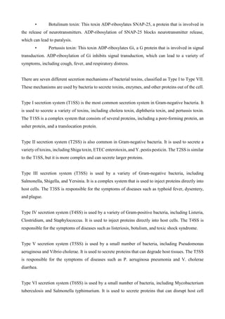 • Botulinum toxin: This toxin ADP-ribosylates SNAP-25, a protein that is involved in
the release of neurotransmitters. ADP-ribosylation of SNAP-25 blocks neurotransmitter release,
which can lead to paralysis.
• Pertussis toxin: This toxin ADP-ribosylates Gi, a G protein that is involved in signal
transduction. ADP-ribosylation of Gi inhibits signal transduction, which can lead to a variety of
symptoms, including cough, fever, and respiratory distress.
There are seven different secretion mechanisms of bacterial toxins, classified as Type I to Type VII.
These mechanisms are used by bacteria to secrete toxins, enzymes, and other proteins out of the cell.
Type I secretion system (T1SS) is the most common secretion system in Gram-negative bacteria. It
is used to secrete a variety of toxins, including cholera toxin, diphtheria toxin, and pertussis toxin.
The T1SS is a complex system that consists of several proteins, including a pore-forming protein, an
usher protein, and a translocation protein.
Type II secretion system (T2SS) is also common in Gram-negative bacteria. It is used to secrete a
variety of toxins, including Shiga toxin, ETEC enterotoxin, and Y. pestis pesticin. The T2SS is similar
to the T1SS, but it is more complex and can secrete larger proteins.
Type III secretion system (T3SS) is used by a variety of Gram-negative bacteria, including
Salmonella, Shigella, and Yersinia. It is a complex system that is used to inject proteins directly into
host cells. The T3SS is responsible for the symptoms of diseases such as typhoid fever, dysentery,
and plague.
Type IV secretion system (T4SS) is used by a variety of Gram-positive bacteria, including Listeria,
Clostridium, and Staphylococcus. It is used to inject proteins directly into host cells. The T4SS is
responsible for the symptoms of diseases such as listeriosis, botulism, and toxic shock syndrome.
Type V secretion system (T5SS) is used by a small number of bacteria, including Pseudomonas
aeruginosa and Vibrio cholerae. It is used to secrete proteins that can degrade host tissues. The T5SS
is responsible for the symptoms of diseases such as P. aeruginosa pneumonia and V. cholerae
diarrhea.
Type VI secretion system (T6SS) is used by a small number of bacteria, including Mycobacterium
tuberculosis and Salmonella typhimurium. It is used to secrete proteins that can disrupt host cell
 