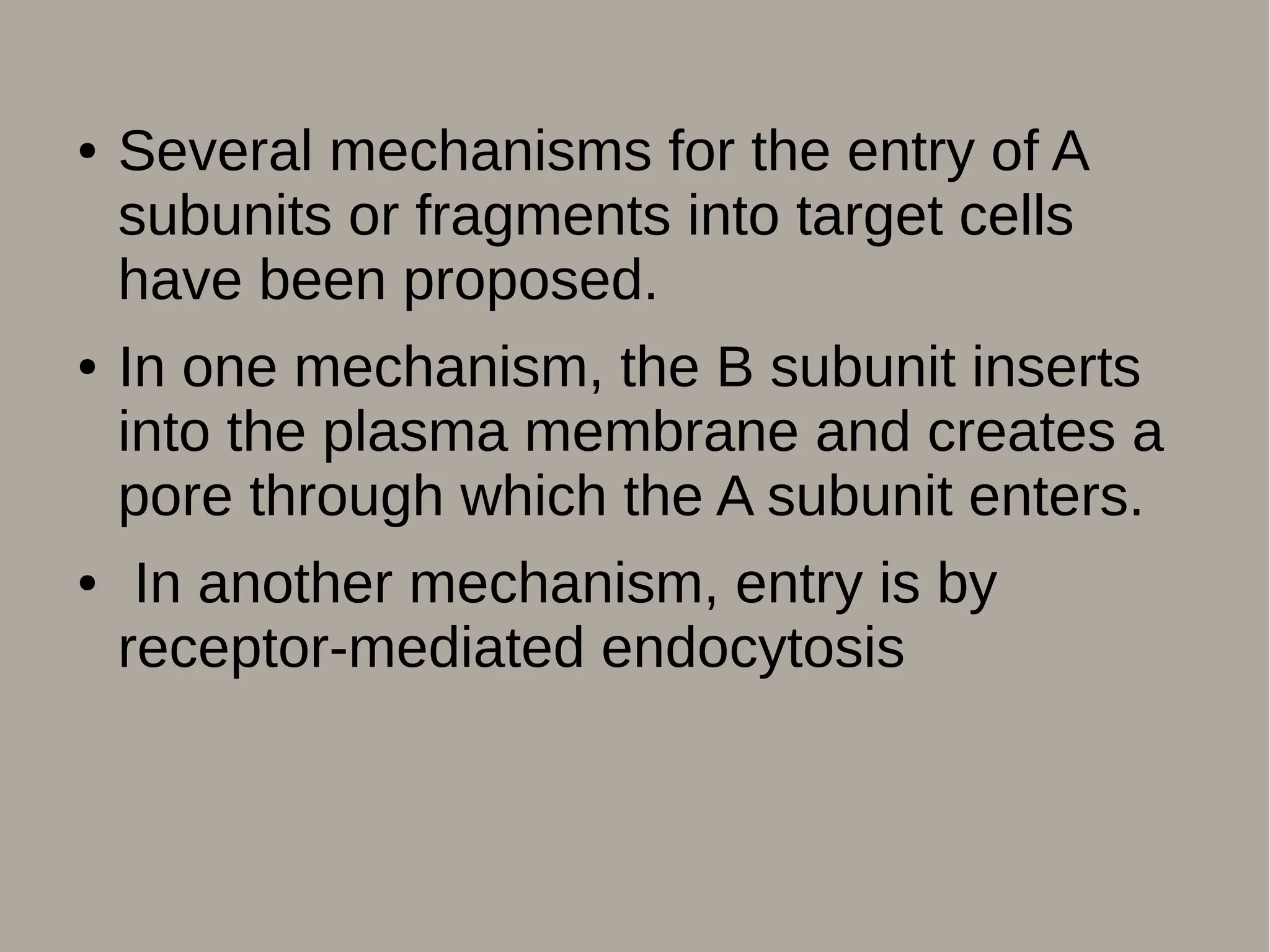 ● Several mechanisms for the entry of A
subunits or fragments into target cells
have been proposed.
● In one mechanism, the B subunit inserts
into the plasma membrane and creates a
pore through which the A subunit enters.
● In another mechanism, entry is by
receptor-mediated endocytosis
 
