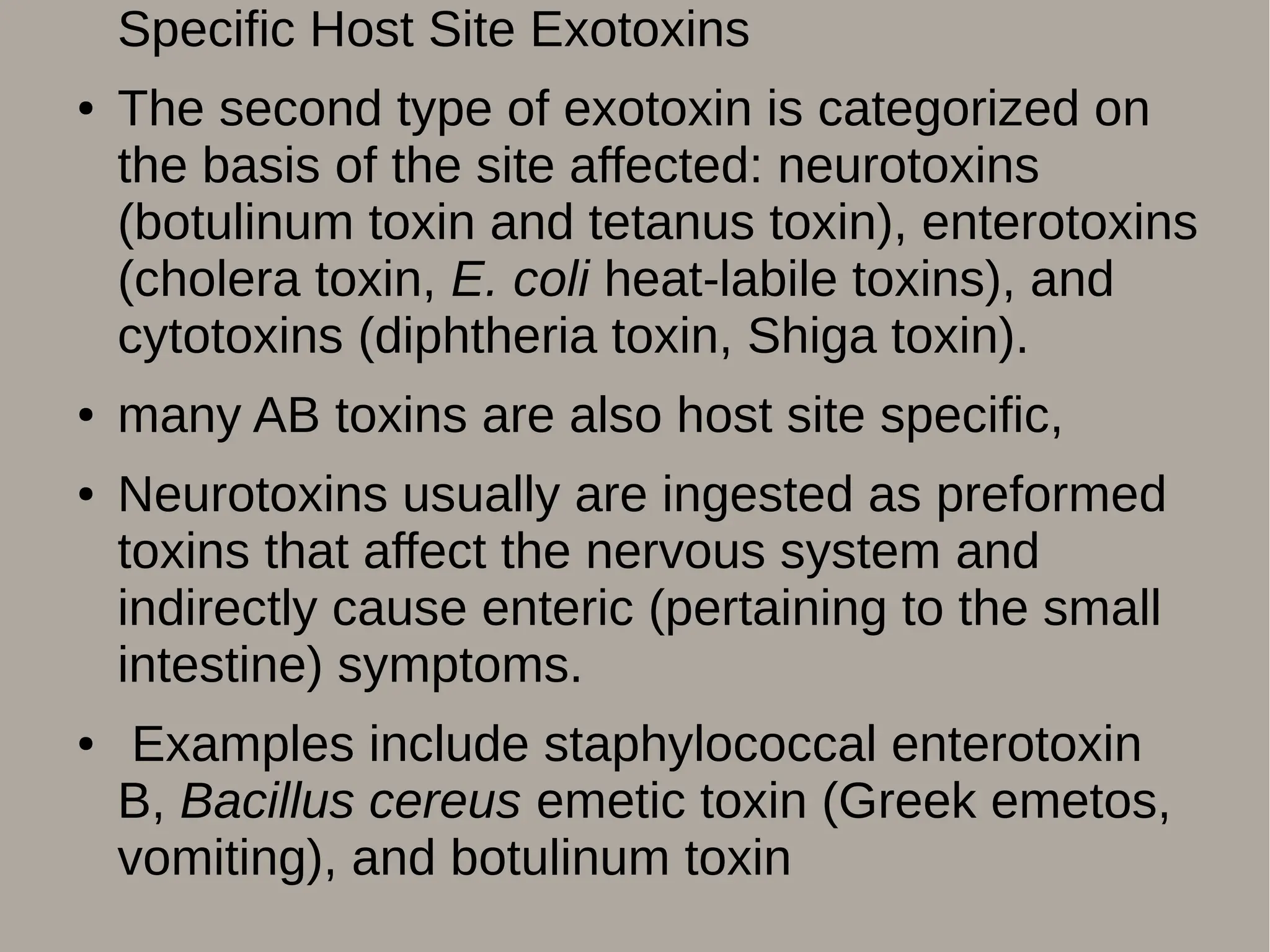 Specific Host Site Exotoxins
● The second type of exotoxin is categorized on
the basis of the site affected: neurotoxins
(botulinum toxin and tetanus toxin), enterotoxins
(cholera toxin, E. coli heat-labile toxins), and
cytotoxins (diphtheria toxin, Shiga toxin).
● many AB toxins are also host site specific,
● Neurotoxins usually are ingested as preformed
toxins that affect the nervous system and
indirectly cause enteric (pertaining to the small
intestine) symptoms.
● Examples include staphylococcal enterotoxin
B, Bacillus cereus emetic toxin (Greek emetos,
vomiting), and botulinum toxin
 