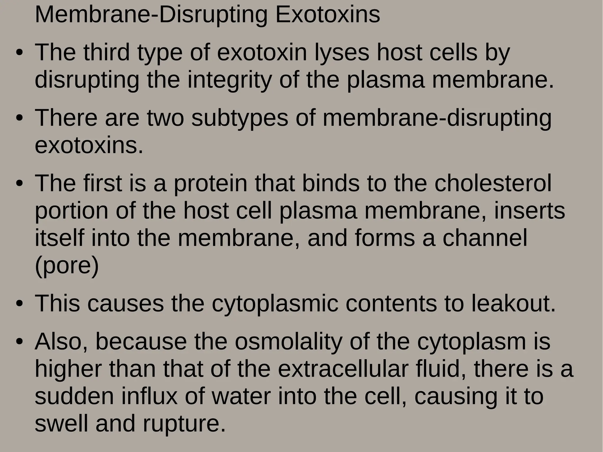 Membrane-Disrupting Exotoxins
● The third type of exotoxin lyses host cells by
disrupting the integrity of the plasma membrane.
● There are two subtypes of membrane-disrupting
exotoxins.
● The first is a protein that binds to the cholesterol
portion of the host cell plasma membrane, inserts
itself into the membrane, and forms a channel
(pore)
● This causes the cytoplasmic contents to leakout.
● Also, because the osmolality of the cytoplasm is
higher than that of the extracellular fluid, there is a
sudden influx of water into the cell, causing it to
swell and rupture.
 