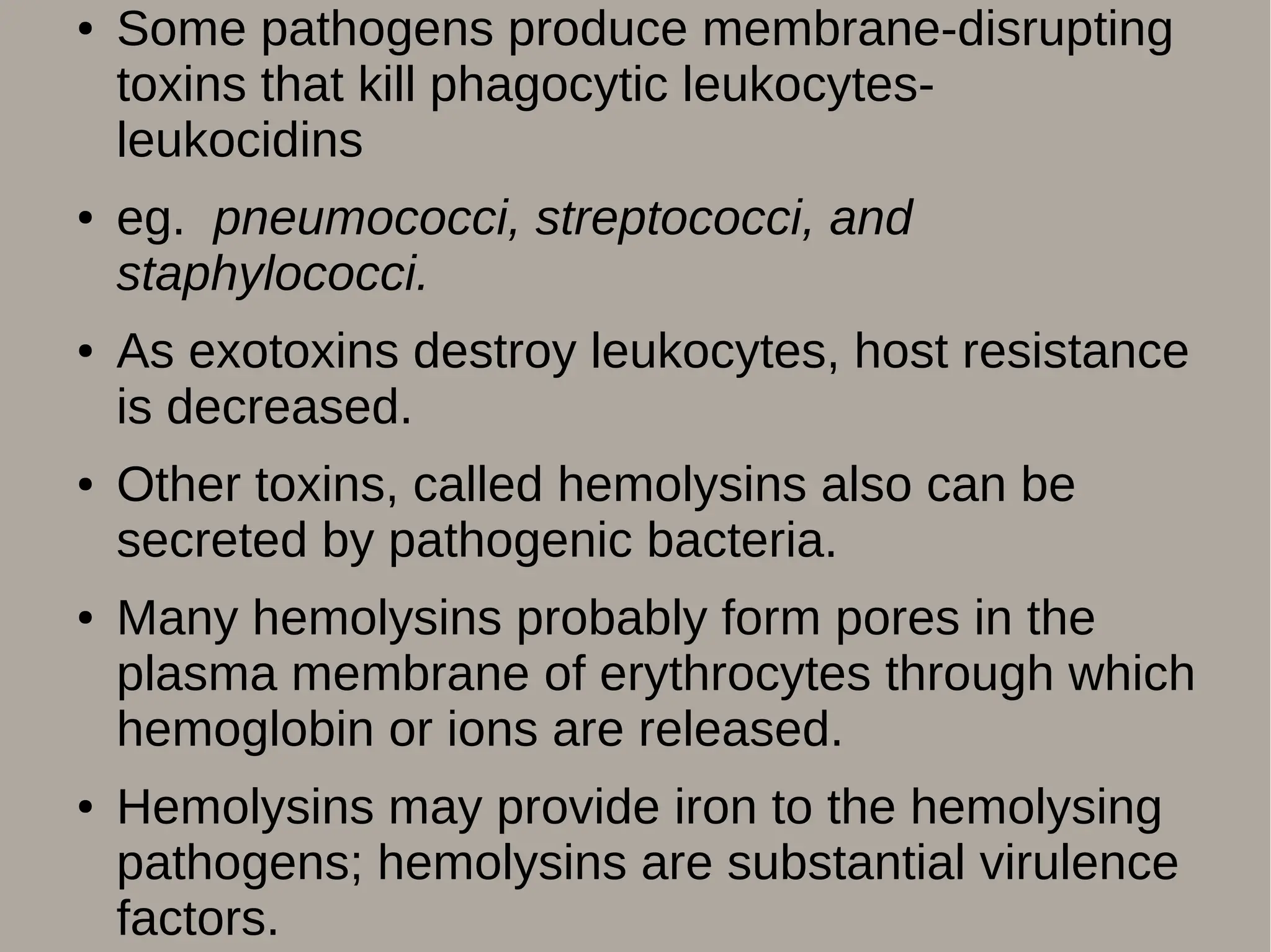 ● Some pathogens produce membrane-disrupting
toxins that kill phagocytic leukocytes-
leukocidins
● eg. pneumococci, streptococci, and
staphylococci.
● As exotoxins destroy leukocytes, host resistance
is decreased.
● Other toxins, called hemolysins also can be
secreted by pathogenic bacteria.
● Many hemolysins probably form pores in the
plasma membrane of erythrocytes through which
hemoglobin or ions are released.
● Hemolysins may provide iron to the hemolysing
pathogens; hemolysins are substantial virulence
factors.
 
