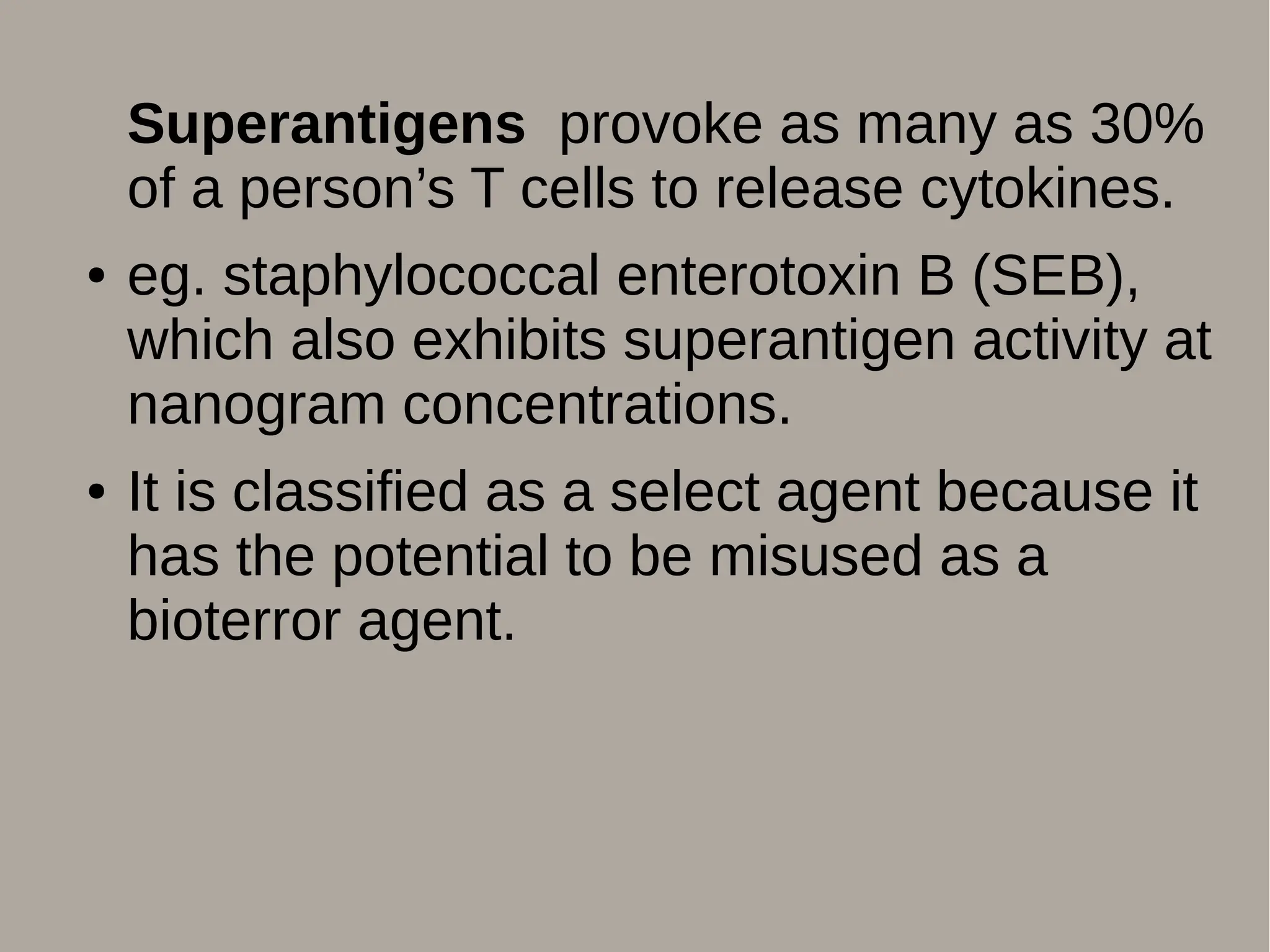 Superantigens provoke as many as 30%
of a person’s T cells to release cytokines.
● eg. staphylococcal enterotoxin B (SEB),
which also exhibits superantigen activity at
nanogram concentrations.
● It is classified as a select agent because it
has the potential to be misused as a
bioterror agent.
 