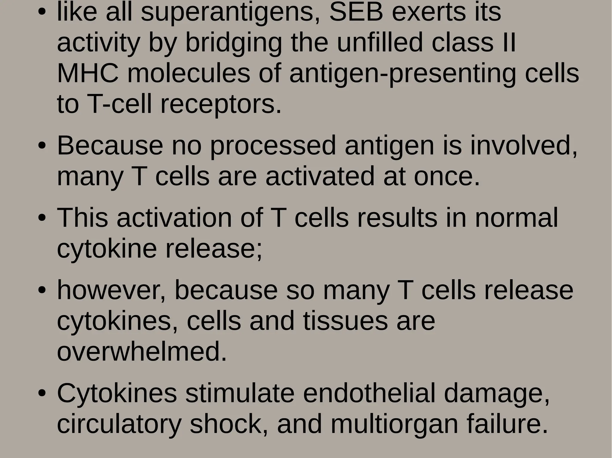 ● like all superantigens, SEB exerts its
activity by bridging the unfilled class II
MHC molecules of antigen-presenting cells
to T-cell receptors.
● Because no processed antigen is involved,
many T cells are activated at once.
● This activation of T cells results in normal
cytokine release;
● however, because so many T cells release
cytokines, cells and tissues are
overwhelmed.
● Cytokines stimulate endothelial damage,
circulatory shock, and multiorgan failure.
 