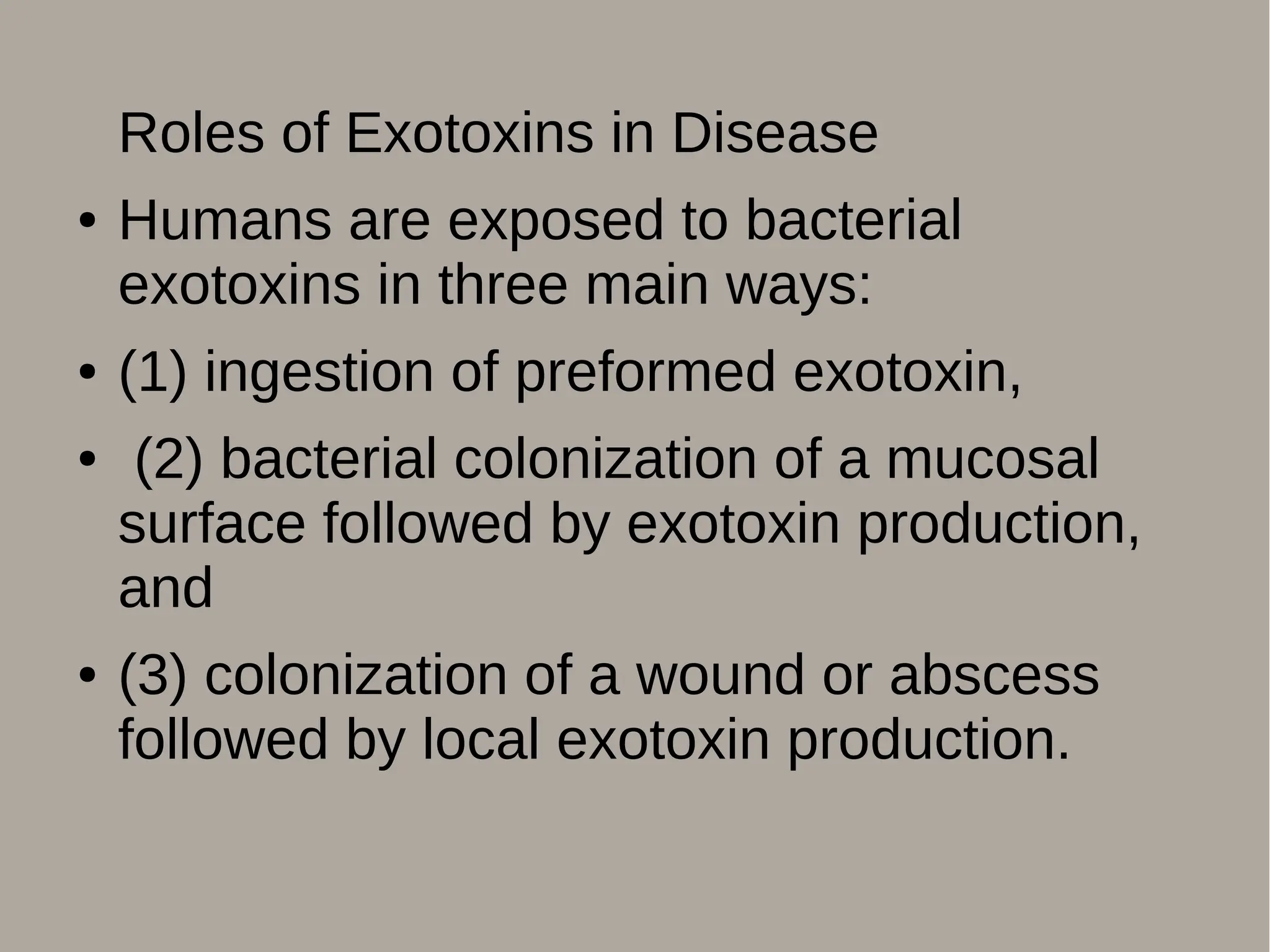 Roles of Exotoxins in Disease
● Humans are exposed to bacterial
exotoxins in three main ways:
● (1) ingestion of preformed exotoxin,
● (2) bacterial colonization of a mucosal
surface followed by exotoxin production,
and
● (3) colonization of a wound or abscess
followed by local exotoxin production.
 