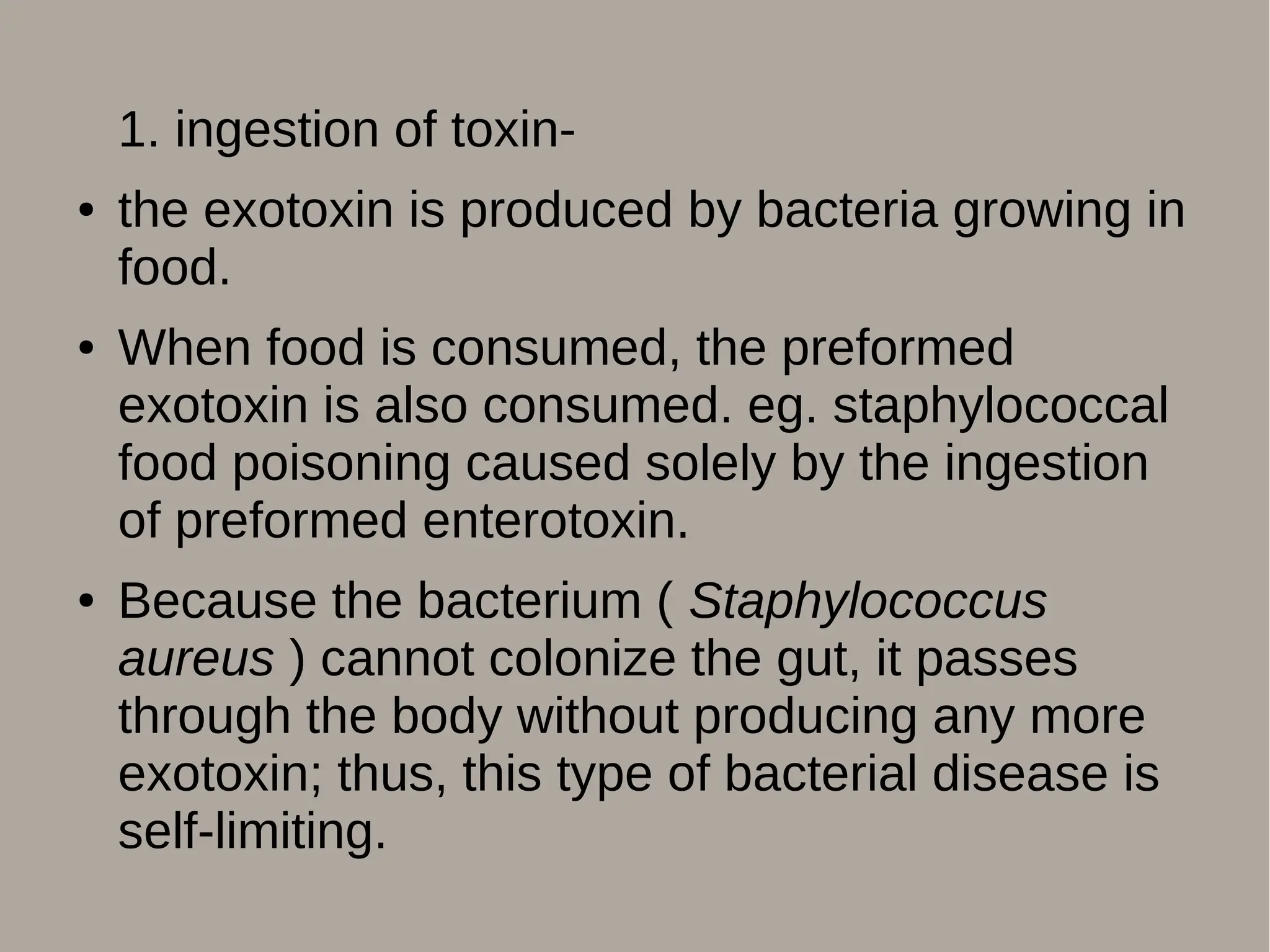 1. ingestion of toxin-
● the exotoxin is produced by bacteria growing in
food.
● When food is consumed, the preformed
exotoxin is also consumed. eg. staphylococcal
food poisoning caused solely by the ingestion
of preformed enterotoxin.
● Because the bacterium ( Staphylococcus
aureus ) cannot colonize the gut, it passes
through the body without producing any more
exotoxin; thus, this type of bacterial disease is
self-limiting.
 