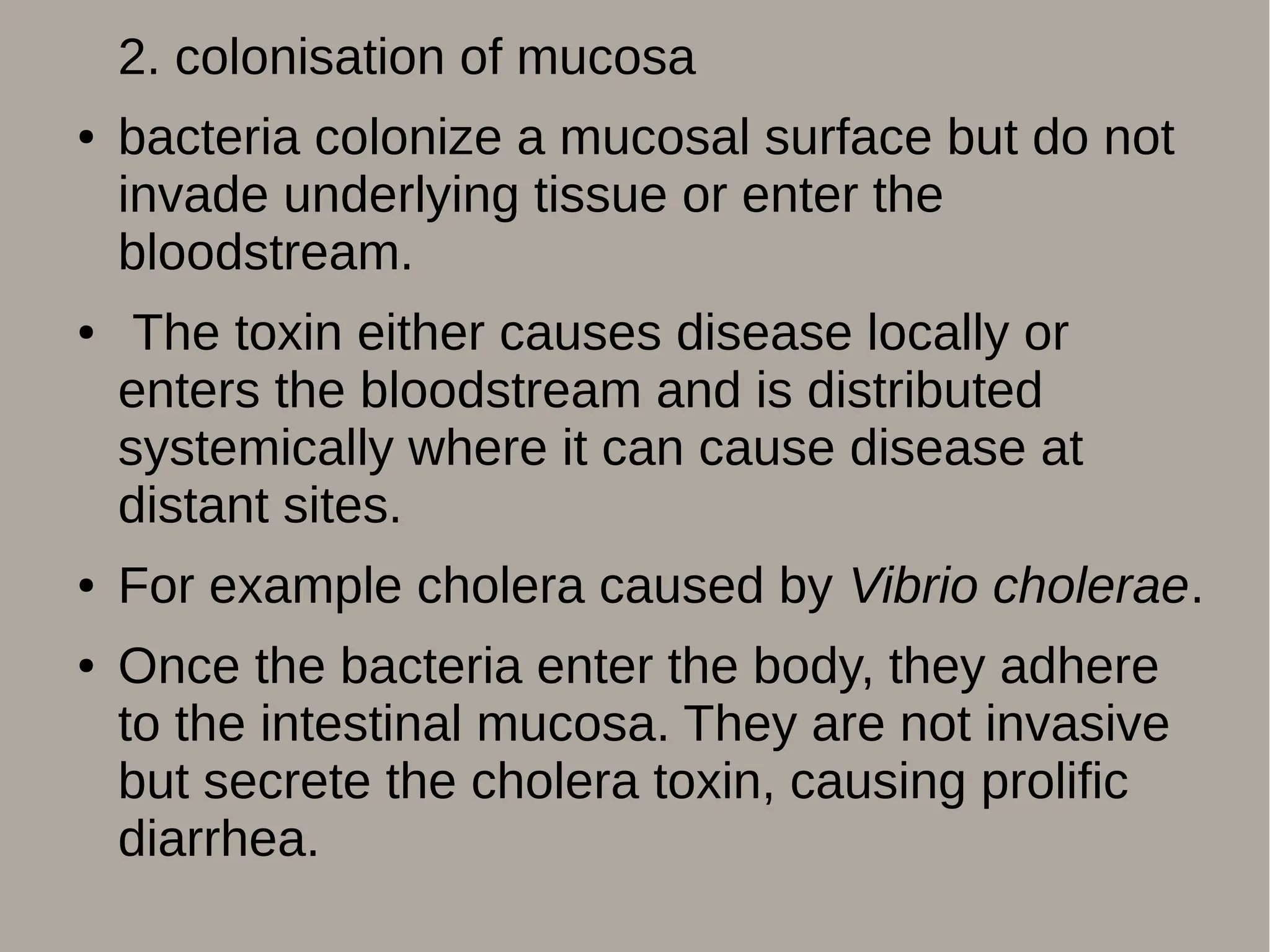 2. colonisation of mucosa
● bacteria colonize a mucosal surface but do not
invade underlying tissue or enter the
bloodstream.
● The toxin either causes disease locally or
enters the bloodstream and is distributed
systemically where it can cause disease at
distant sites.
● For example cholera caused by Vibrio cholerae.
● Once the bacteria enter the body, they adhere
to the intestinal mucosa. They are not invasive
but secrete the cholera toxin, causing prolific
diarrhea.
 