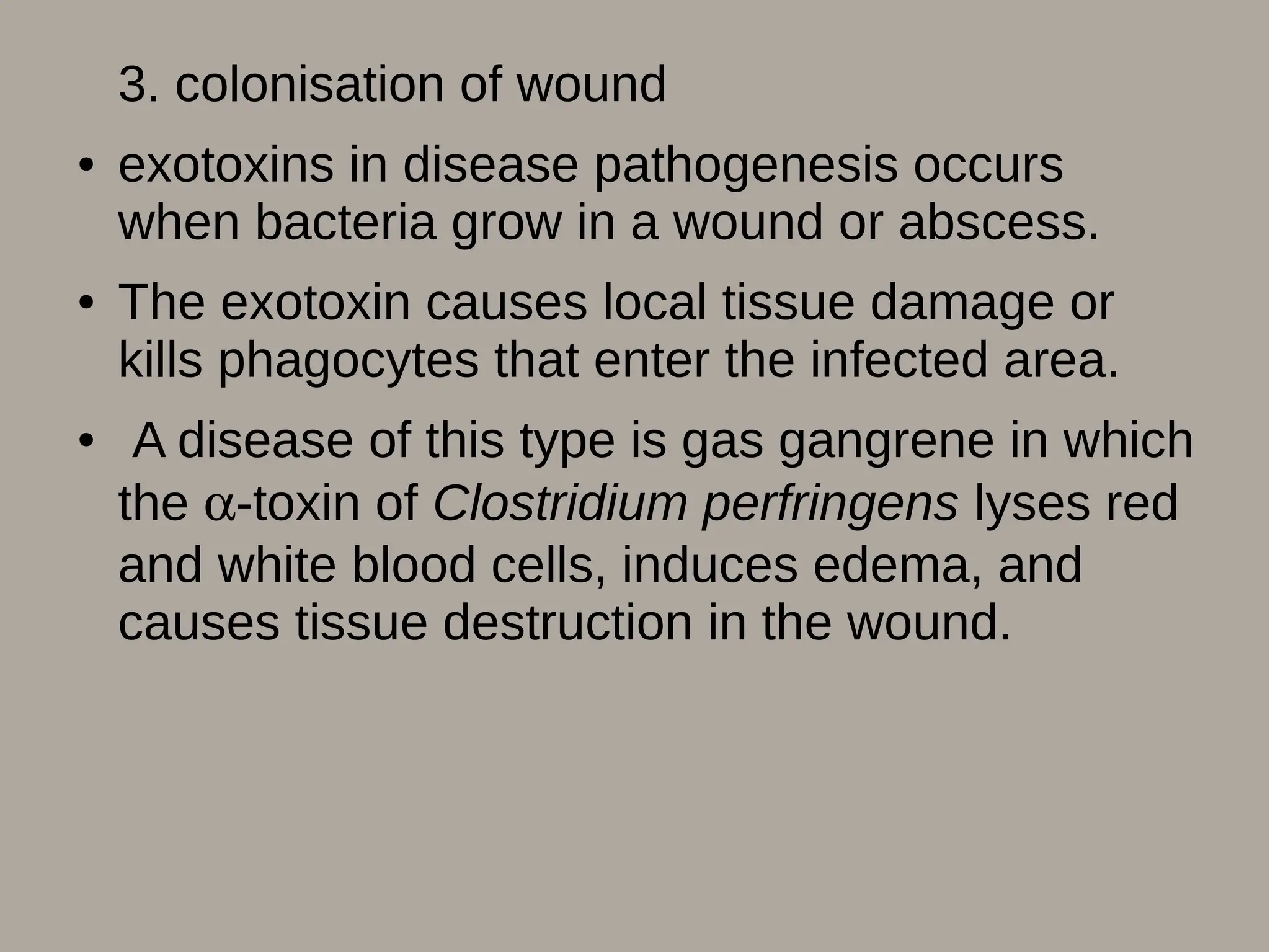 3. colonisation of wound
● exotoxins in disease pathogenesis occurs
when bacteria grow in a wound or abscess.
● The exotoxin causes local tissue damage or
kills phagocytes that enter the infected area.
● A disease of this type is gas gangrene in which
the -toxin of Clostridium perfringens lyses red
and white blood cells, induces edema, and
causes tissue destruction in the wound.
 
