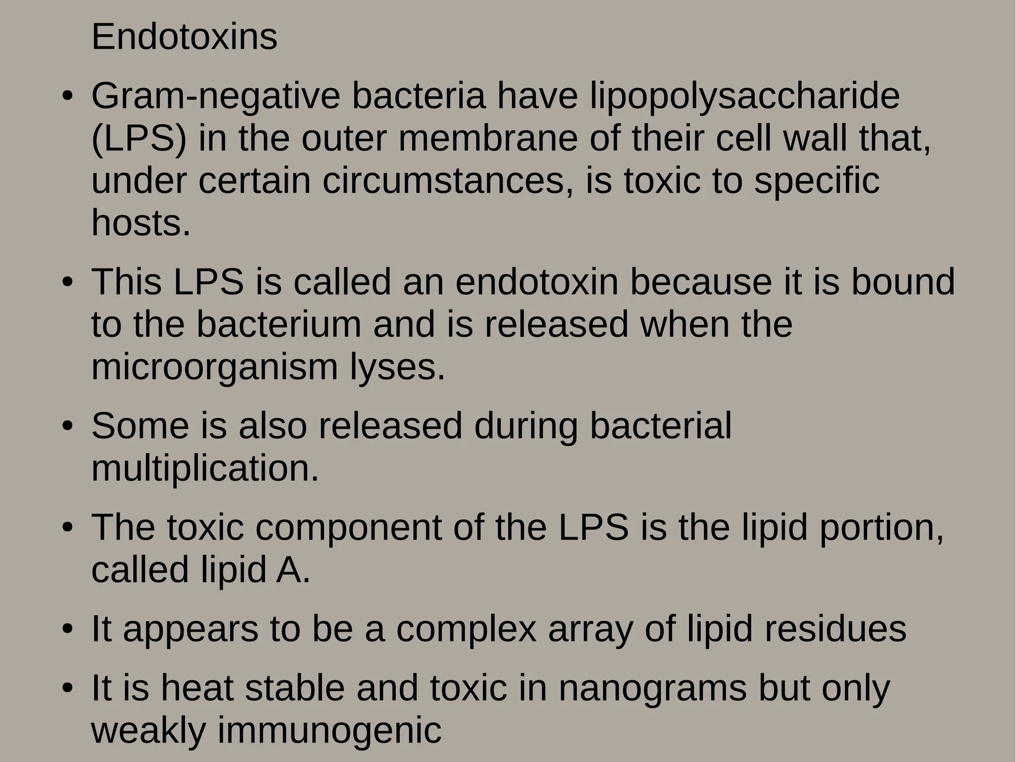 Endotoxins
● Gram-negative bacteria have lipopolysaccharide
(LPS) in the outer membrane of their cell wall that,
under certain circumstances, is toxic to specific
hosts.
● This LPS is called an endotoxin because it is bound
to the bacterium and is released when the
microorganism lyses.
● Some is also released during bacterial
multiplication.
● The toxic component of the LPS is the lipid portion,
called lipid A.
● It appears to be a complex array of lipid residues
● It is heat stable and toxic in nanograms but only
weakly immunogenic
 