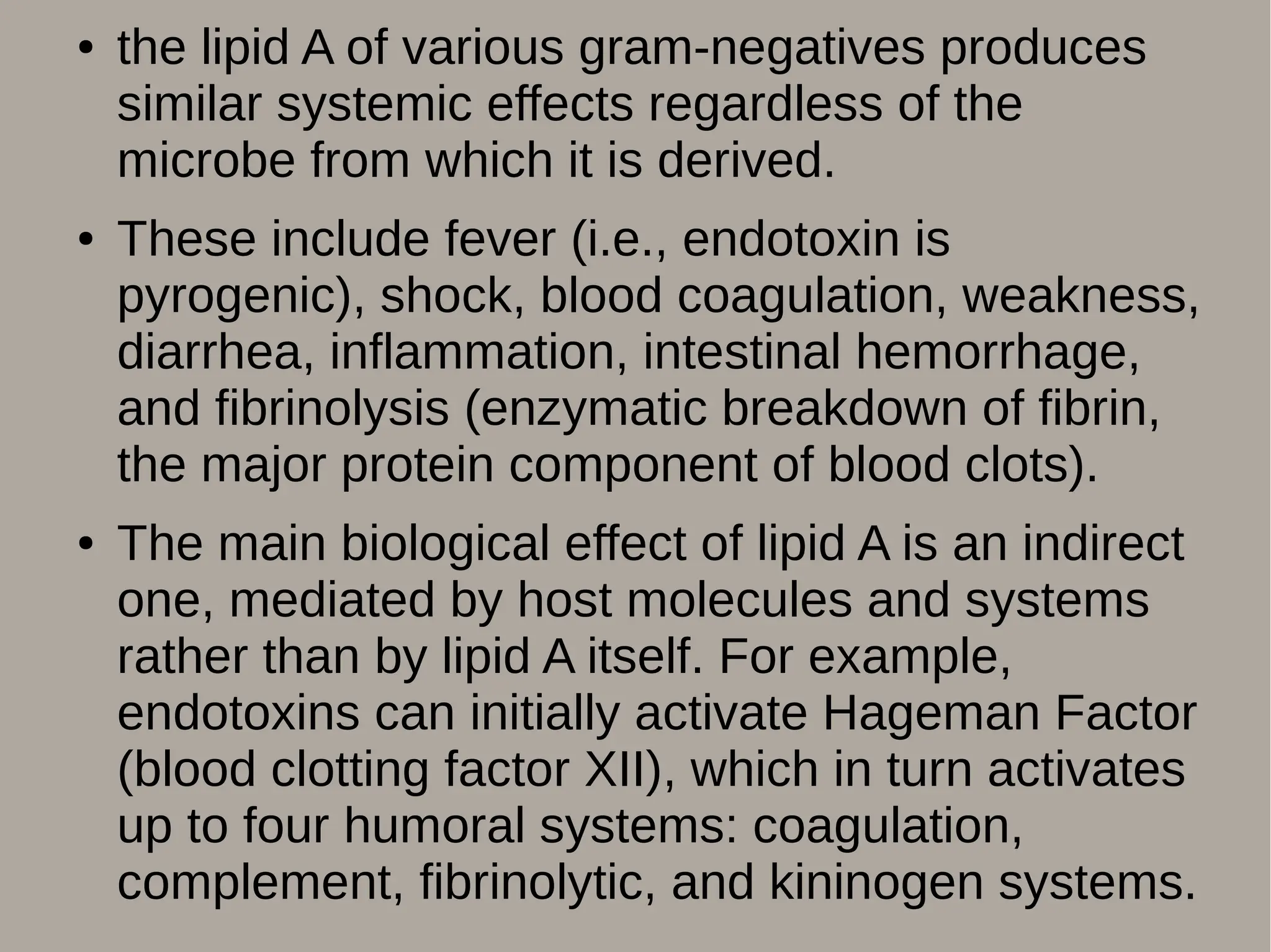 ● the lipid A of various gram-negatives produces
similar systemic effects regardless of the
microbe from which it is derived.
● These include fever (i.e., endotoxin is
pyrogenic), shock, blood coagulation, weakness,
diarrhea, inflammation, intestinal hemorrhage,
and fibrinolysis (enzymatic breakdown of fibrin,
the major protein component of blood clots).
● The main biological effect of lipid A is an indirect
one, mediated by host molecules and systems
rather than by lipid A itself. For example,
endotoxins can initially activate Hageman Factor
(blood clotting factor XII), which in turn activates
up to four humoral systems: coagulation,
complement, fibrinolytic, and kininogen systems.
 