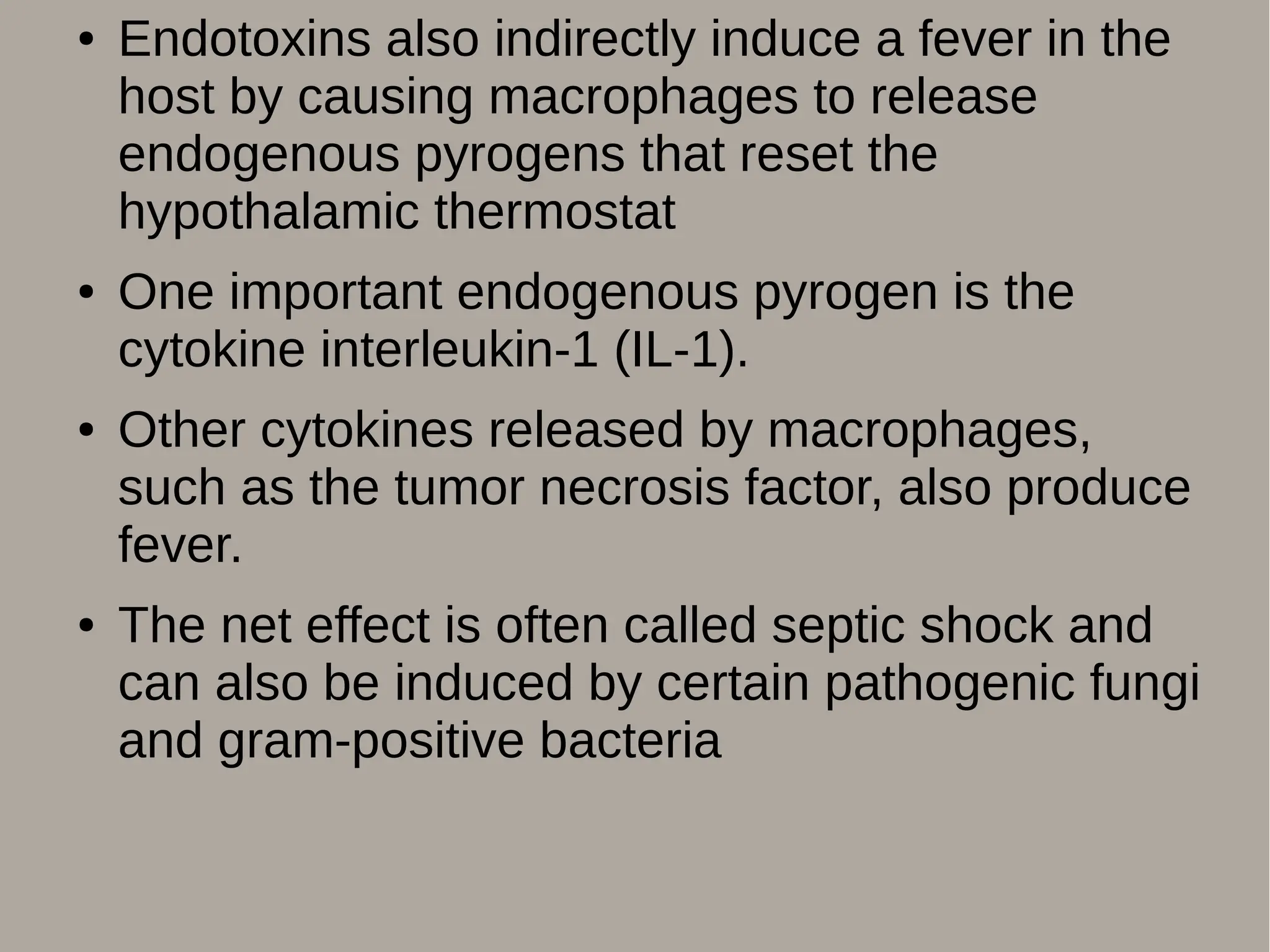 ● Endotoxins also indirectly induce a fever in the
host by causing macrophages to release
endogenous pyrogens that reset the
hypothalamic thermostat
● One important endogenous pyrogen is the
cytokine interleukin-1 (IL-1).
● Other cytokines released by macrophages,
such as the tumor necrosis factor, also produce
fever.
● The net effect is often called septic shock and
can also be induced by certain pathogenic fungi
and gram-positive bacteria
 