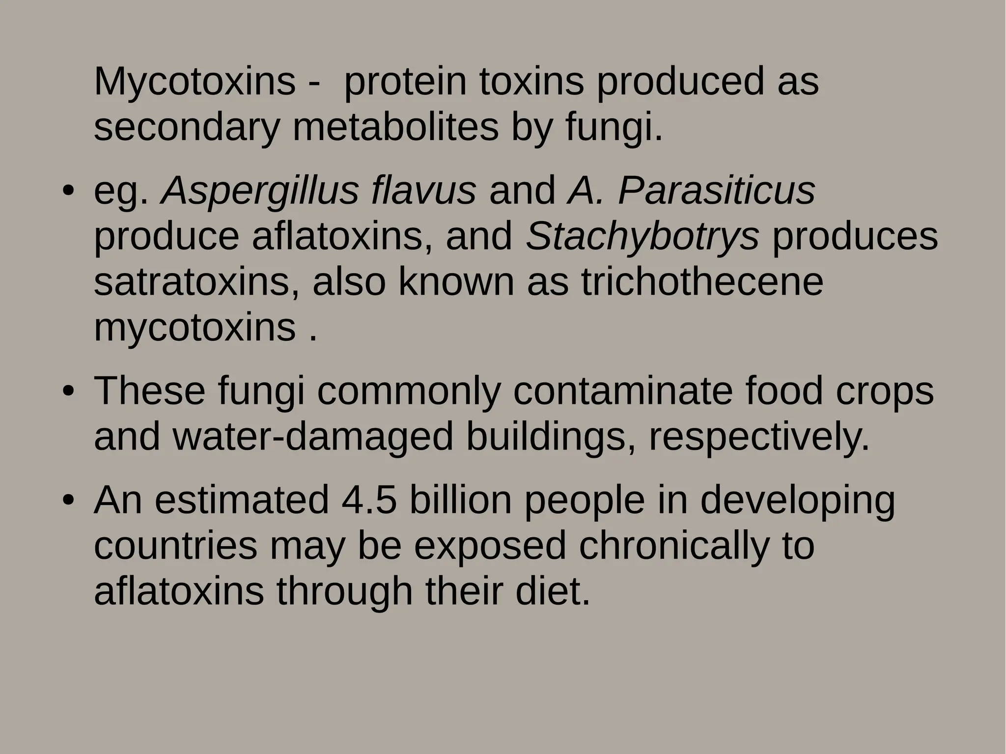 Mycotoxins - protein toxins produced as
secondary metabolites by fungi.
● eg. Aspergillus flavus and A. Parasiticus
produce aflatoxins, and Stachybotrys produces
satratoxins, also known as trichothecene
mycotoxins .
● These fungi commonly contaminate food crops
and water-damaged buildings, respectively.
● An estimated 4.5 billion people in developing
countries may be exposed chronically to
aflatoxins through their diet.
 