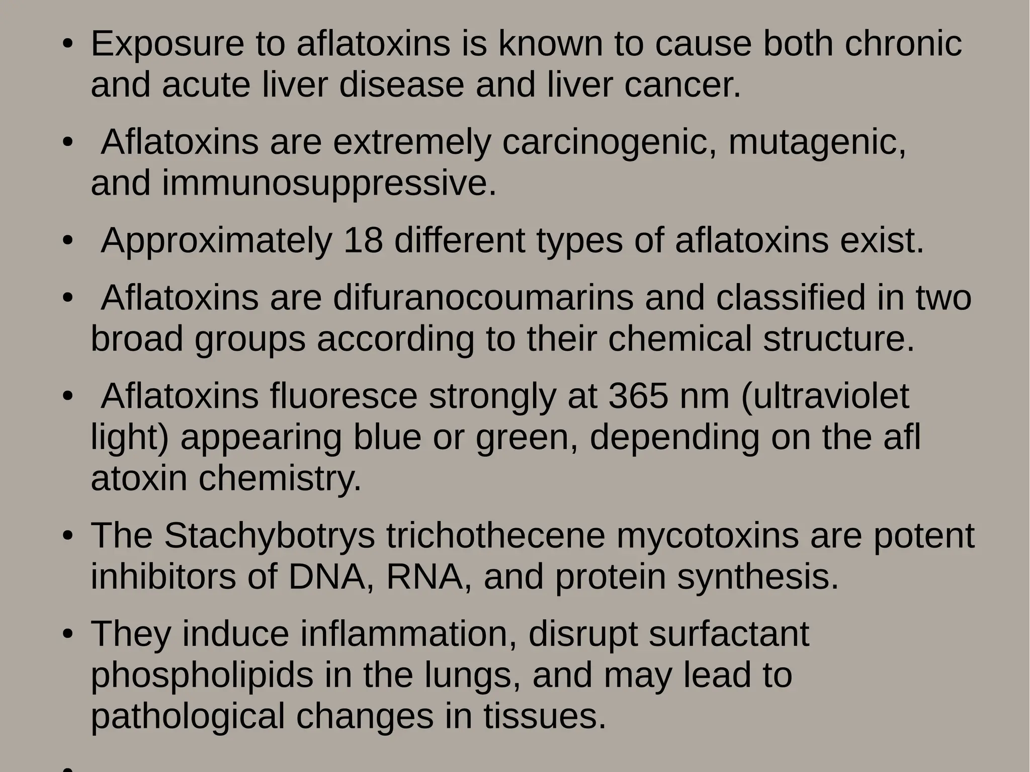 ● Exposure to aflatoxins is known to cause both chronic
and acute liver disease and liver cancer.
● Aflatoxins are extremely carcinogenic, mutagenic,
and immunosuppressive.
● Approximately 18 different types of aflatoxins exist.
● Aflatoxins are difuranocoumarins and classified in two
broad groups according to their chemical structure.
● Aflatoxins fluoresce strongly at 365 nm (ultraviolet
light) appearing blue or green, depending on the afl
atoxin chemistry.
● The Stachybotrys trichothecene mycotoxins are potent
inhibitors of DNA, RNA, and protein synthesis.
● They induce inflammation, disrupt surfactant
phospholipids in the lungs, and may lead to
pathological changes in tissues.
 