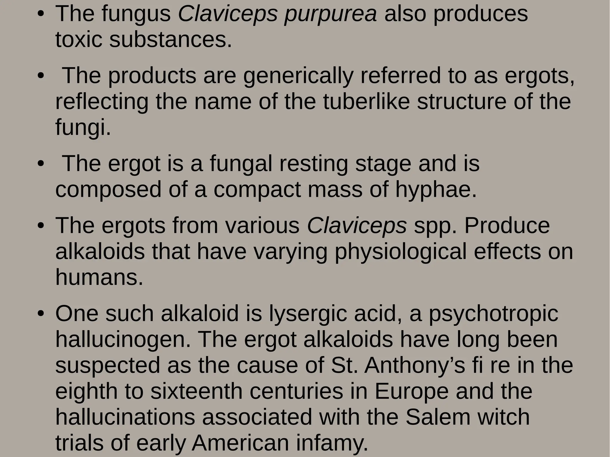 ● The fungus Claviceps purpurea also produces
toxic substances.
● The products are generically referred to as ergots,
reflecting the name of the tuberlike structure of the
fungi.
● The ergot is a fungal resting stage and is
composed of a compact mass of hyphae.
● The ergots from various Claviceps spp. Produce
alkaloids that have varying physiological effects on
humans.
● One such alkaloid is lysergic acid, a psychotropic
hallucinogen. The ergot alkaloids have long been
suspected as the cause of St. Anthony’s fi re in the
eighth to sixteenth centuries in Europe and the
hallucinations associated with the Salem witch
trials of early American infamy.
 