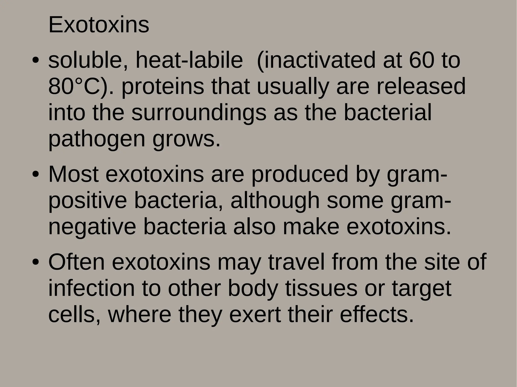 Exotoxins
● soluble, heat-labile (inactivated at 60 to
80°C). proteins that usually are released
into the surroundings as the bacterial
pathogen grows.
● Most exotoxins are produced by gram-
positive bacteria, although some gram-
negative bacteria also make exotoxins.
● Often exotoxins may travel from the site of
infection to other body tissues or target
cells, where they exert their effects.
 