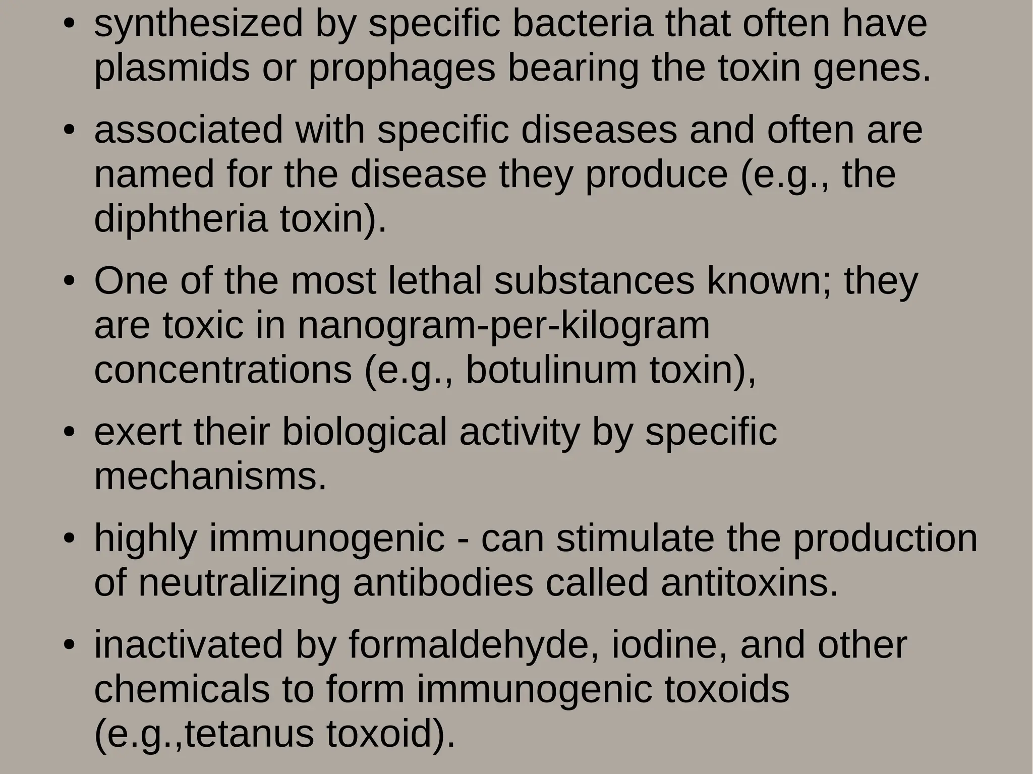 ● synthesized by specific bacteria that often have
plasmids or prophages bearing the toxin genes.
● associated with specific diseases and often are
named for the disease they produce (e.g., the
diphtheria toxin).
● One of the most lethal substances known; they
are toxic in nanogram-per-kilogram
concentrations (e.g., botulinum toxin),
● exert their biological activity by specific
mechanisms.
● highly immunogenic - can stimulate the production
of neutralizing antibodies called antitoxins.
● inactivated by formaldehyde, iodine, and other
chemicals to form immunogenic toxoids
(e.g.,tetanus toxoid).
 