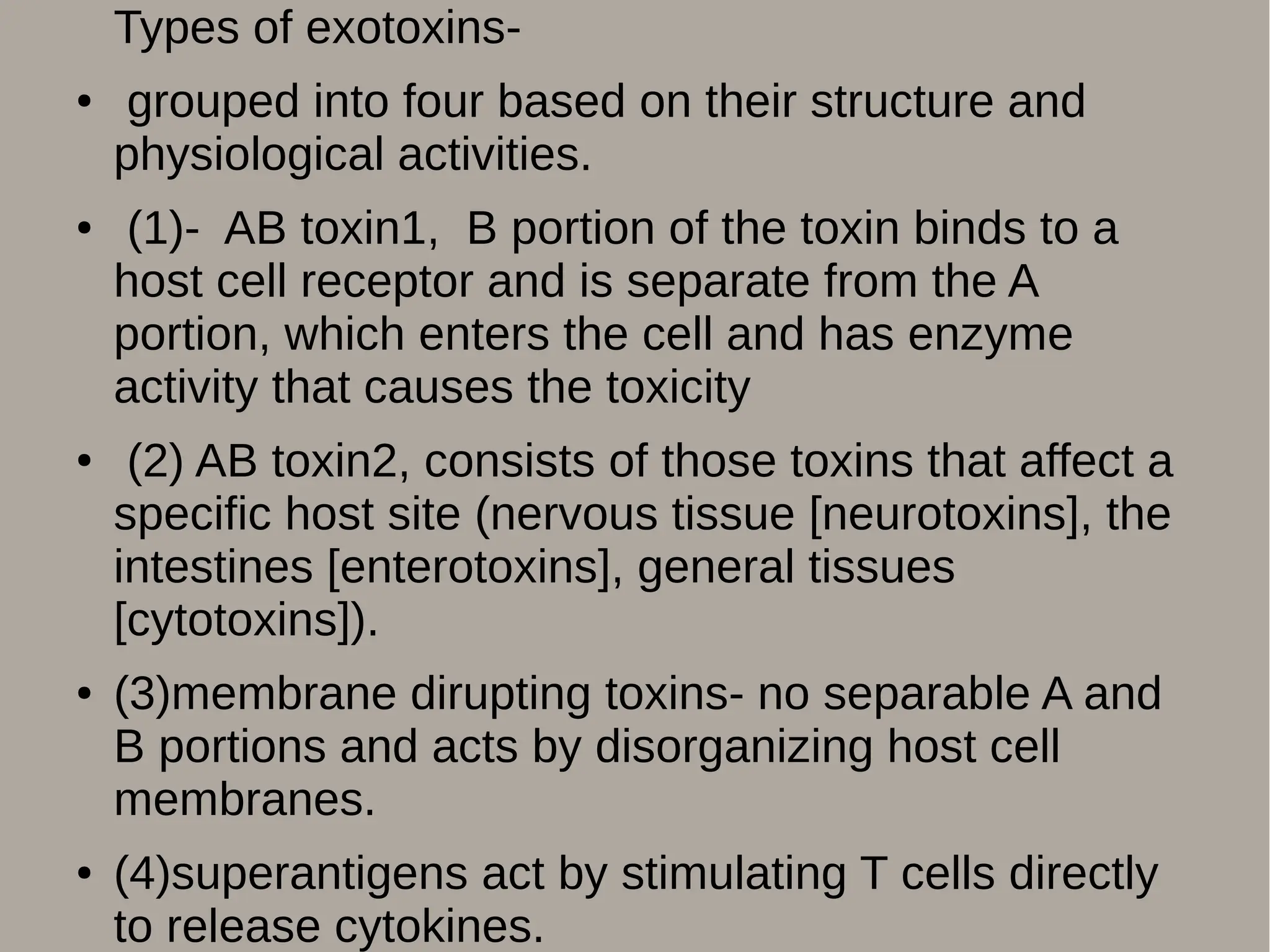 Types of exotoxins-
● grouped into four based on their structure and
physiological activities.
● (1)- AB toxin1, B portion of the toxin binds to a
host cell receptor and is separate from the A
portion, which enters the cell and has enzyme
activity that causes the toxicity
● (2) AB toxin2, consists of those toxins that affect a
specific host site (nervous tissue [neurotoxins], the
intestines [enterotoxins], general tissues
[cytotoxins]).
● (3)membrane dirupting toxins- no separable A and
B portions and acts by disorganizing host cell
membranes.
● (4)superantigens act by stimulating T cells directly
to release cytokines.
 