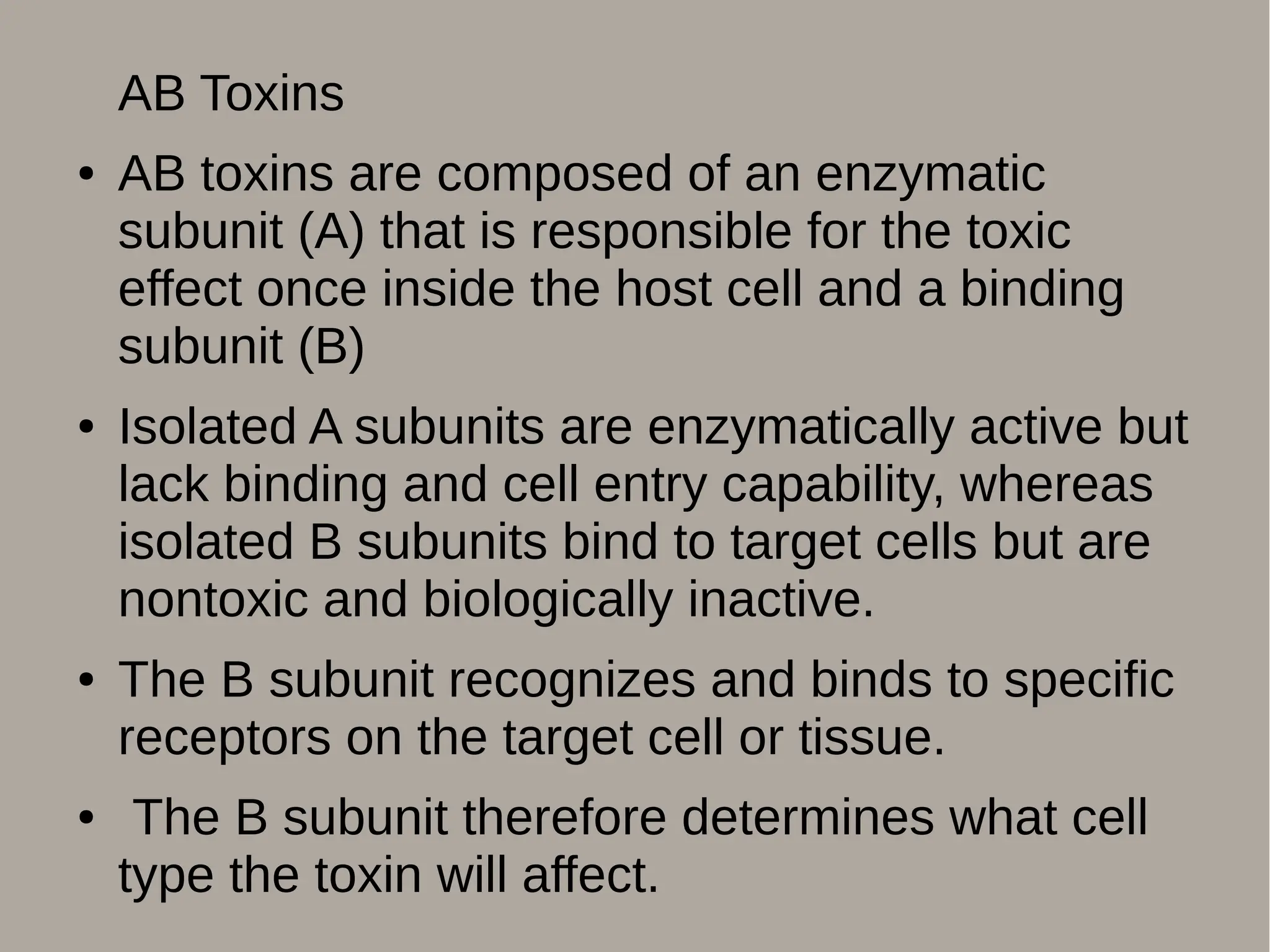AB Toxins
● AB toxins are composed of an enzymatic
subunit (A) that is responsible for the toxic
effect once inside the host cell and a binding
subunit (B)
● Isolated A subunits are enzymatically active but
lack binding and cell entry capability, whereas
isolated B subunits bind to target cells but are
nontoxic and biologically inactive.
● The B subunit recognizes and binds to specific
receptors on the target cell or tissue.
● The B subunit therefore determines what cell
type the toxin will affect.
 