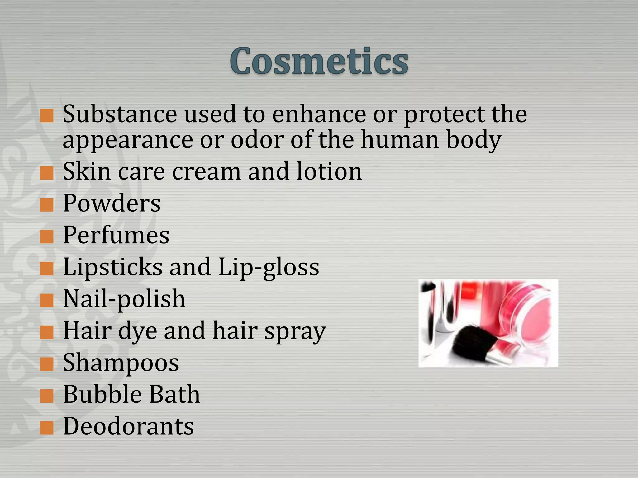 CosmeticsSubstance used to enhance or protect the appearance or odor of the human bodySkin care cream and lotionPowdersPerfumesLipsticks and Lip-glossNail-polishHair dye and hair sprayShampoosBubble BathDeodorants