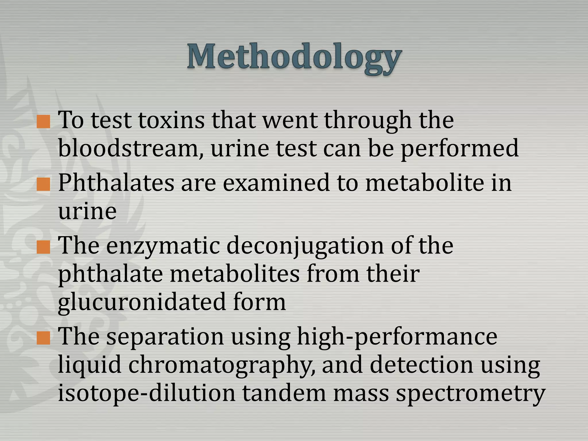 MethodologyTo test toxins that went through the bloodstream, urine test can be performedPhthalates are examined to metabolite in urineThe enzymatic deconjugation of the phthalate metabolites from their glucuronidatedformThe separation using high-performance liquid chromatography, and detection using isotope-dilution tandem mass spectrometry