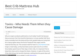Best Crib Mattress Hub 
Personal Review and Detailed Guide 
HOME BLOG REVIEWS PRIVACY POLICY 
Toxins – Who Needs Them When they 
Cause Damage 
By Jack | June 3, 0 Comment 
2014 
Why are organic products publicized so much today? Could it be because 
they are proven free from harmful chemicals or is it just another fad? Since 
toxins invariably harm the body and the mind, people today are trying their 
bit in being vigilant about the kind of foodstuŪ they ingest and the 
material that they use. The constant need for foam in a crib mattress is no 
longer a need today, as they have been proven quite toxic for an infant. 
Since babies spend most of their days in their cribs, it is important Ŭrst to 
keep them clean and to change the sheets. However, in spite of this entire 
if the child infuses the harmful chemicals, nothing that the parent does will 
Search 
Recent Posts 
Please Use The Crib Mattress Covers 
Sealy Soybean Foam-Core Crib 
Mattress Review 
Safety 1st Heavenly Dreams White 
Crib Mattress Review 
Dream On Me 3 Foam Graco Pack ‘n 
Play Mattress Review 
Sealy Baby Firm Rest Crib Mattress 
open in browser PRO version Are you a developer? Try out the HTML to PDF API pdfcrowd.com 
 