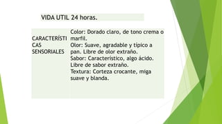 VIDA UTIL 24 horas. 
CARACTERÍSTI 
CAS 
SENSORIALES 
Color: Dorado claro, de tono crema o 
marfil. 
Olor: Suave, agradable y típico a 
pan. Libre de olor extraño. 
Sabor: Característico, algo ácido. 
Libre de sabor extraño. 
Textura: Corteza crocante, miga 
suave y blanda. 
 