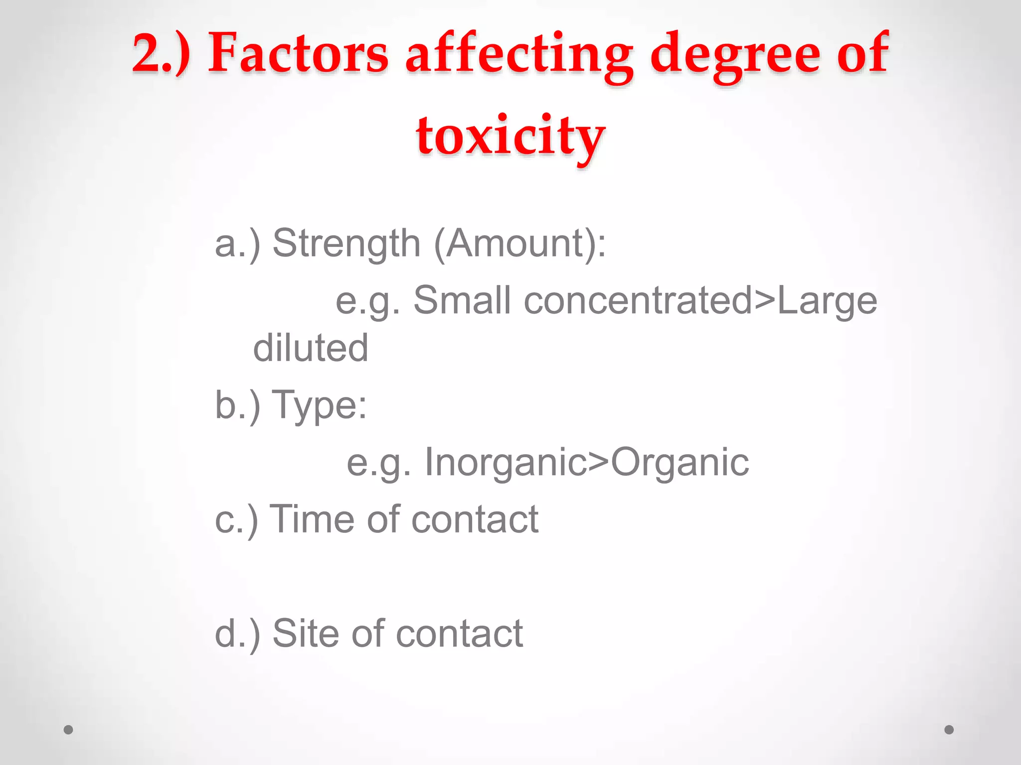 2.) Factors affecting degree of
toxicity
a.) Strength (Amount):
e.g. Small concentrated>Large
diluted
b.) Type:
e.g. Inorganic>Organic
c.) Time of contact
d.) Site of contact
 