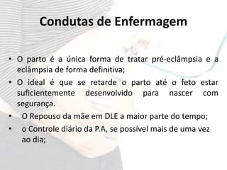 Condutas de Enfermagem
• O parto é a única forma de tratar pré-eclâmpsia e a
eclâmpsia de forma definitiva;
• O ideal é que se retarde o parto até o feto estar
suficientemente desenvolvido para nascer com
segurança.
• O Repouso da mãe em DLE a maior parte do tempo;
• o Controle diário da P.A, se possível mais de uma vez
ao dia;
 