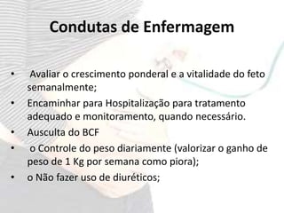 Condutas de Enfermagem
• Avaliar o crescimento ponderal e a vitalidade do feto
semanalmente;
• Encaminhar para Hospitalização para tratamento
adequado e monitoramento, quando necessário.
• Ausculta do BCF
• o Controle do peso diariamente (valorizar o ganho de
peso de 1 Kg por semana como piora);
• o Não fazer uso de diuréticos;
 